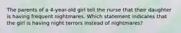 The parents of a 4-year-old girl tell the nurse that their daughter is having frequent nightmares. Which statement indicates that the girl is having night terrors instead of nightmares?