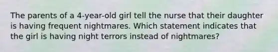 The parents of a 4-year-old girl tell the nurse that their daughter is having frequent nightmares. Which statement indicates that the girl is having night terrors instead of nightmares?