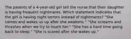 The parents of a 4-year-old girl tell the nurse that their daughter is having frequent nightmares. Which statement indicates that the girl is having night terrors instead of nightmares? "She comes and wakes us up after she awakens." "She screams and thrashes when we try to touch her." "She has a hard time going back to sleep." "She is scared after she wakes up."