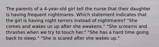 The parents of a 4-year-old girl tell the nurse that their daughter is having frequent nightmares. Which statement indicates that the girl is having night terrors instead of nightmares? "She comes and wakes us up after she awakens." "She screams and thrashes when we try to touch her." "She has a hard time going back to sleep." "She is scared after she wakes up."