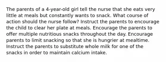 The parents of a 4-year-old girl tell the nurse that she eats very little at meals but constantly wants to snack. What course of action should the nurse follow? Instruct the parents to encourage the child to clear her plate at meals. Encourage the parents to offer multiple nutritious snacks throughout the day. Encourage parents to limit snacking so that she is hungrier at mealtime. Instruct the parents to substitute whole milk for one of the snacks in order to maintain calcium intake.