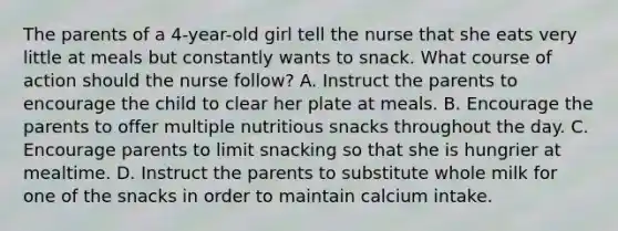 The parents of a 4-year-old girl tell the nurse that she eats very little at meals but constantly wants to snack. What course of action should the nurse follow? A. Instruct the parents to encourage the child to clear her plate at meals. B. Encourage the parents to offer multiple nutritious snacks throughout the day. C. Encourage parents to limit snacking so that she is hungrier at mealtime. D. Instruct the parents to substitute whole milk for one of the snacks in order to maintain calcium intake.