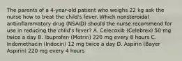 The parents of a 4-year-old patient who weighs 22 kg ask the nurse how to treat the child's fever. Which nonsteroidal antiinflammatory drug (NSAID) should the nurse recommend for use in reducing the child's fever? A. Celecoxib (Celebrex) 50 mg twice a day B. Ibuprofen (Motrin) 220 mg every 8 hours C. Indomethacin (Indocin) 12 mg twice a day D. Aspirin (Bayer Aspirin) 220 mg every 4 hours