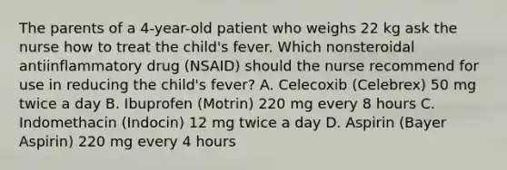 The parents of a 4-year-old patient who weighs 22 kg ask the nurse how to treat the child's fever. Which nonsteroidal antiinflammatory drug (NSAID) should the nurse recommend for use in reducing the child's fever? A. Celecoxib (Celebrex) 50 mg twice a day B. Ibuprofen (Motrin) 220 mg every 8 hours C. Indomethacin (Indocin) 12 mg twice a day D. Aspirin (Bayer Aspirin) 220 mg every 4 hours