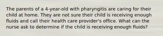 The parents of a 4-year-old with pharyngitis are caring for their child at home. They are not sure their child is receiving enough fluids and call their health care provider's office. What can the nurse ask to determine if the child is receiving enough fluids?