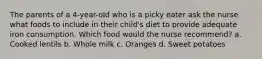 The parents of a 4-year-old who is a picky eater ask the nurse what foods to include in their child's diet to provide adequate iron consumption. Which food would the nurse recommend? a. Cooked lentils b. Whole milk c. Oranges d. Sweet potatoes