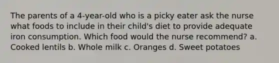 The parents of a 4-year-old who is a picky eater ask the nurse what foods to include in their child's diet to provide adequate iron consumption. Which food would the nurse recommend? a. Cooked lentils b. Whole milk c. Oranges d. Sweet potatoes