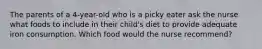 The parents of a 4-year-old who is a picky eater ask the nurse what foods to include in their child's diet to provide adequate iron consumption. Which food would the nurse recommend?
