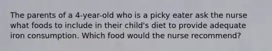 The parents of a 4-year-old who is a picky eater ask the nurse what foods to include in their child's diet to provide adequate iron consumption. Which food would the nurse recommend?