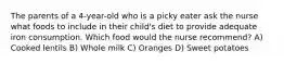 The parents of a 4-year-old who is a picky eater ask the nurse what foods to include in their child's diet to provide adequate iron consumption. Which food would the nurse recommend? A) Cooked lentils B) Whole milk C) Oranges D) Sweet potatoes