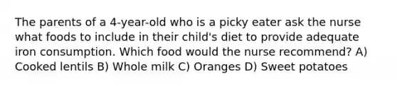 The parents of a 4-year-old who is a picky eater ask the nurse what foods to include in their child's diet to provide adequate iron consumption. Which food would the nurse recommend? A) Cooked lentils B) Whole milk C) Oranges D) Sweet potatoes