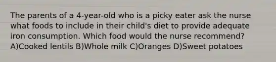 The parents of a 4-year-old who is a picky eater ask the nurse what foods to include in their child's diet to provide adequate iron consumption. Which food would the nurse recommend? A)Cooked lentils B)Whole milk C)Oranges D)Sweet potatoes