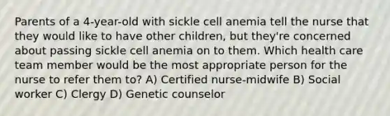 Parents of a 4-year-old with sickle cell anemia tell the nurse that they would like to have other children, but they're concerned about passing sickle cell anemia on to them. Which health care team member would be the most appropriate person for the nurse to refer them to? A) Certified nurse-midwife B) Social worker C) Clergy D) Genetic counselor