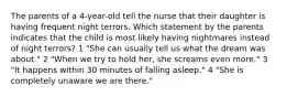 The parents of a 4-year-old tell the nurse that their daughter is having frequent night terrors. Which statement by the parents indicates that the child is most likely having nightmares instead of night terrors? 1 "She can usually tell us what the dream was about." 2 "When we try to hold her, she screams even more." 3 "It happens within 30 minutes of falling asleep." 4 "She is completely unaware we are there."