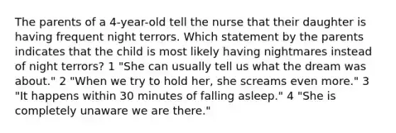 The parents of a 4-year-old tell the nurse that their daughter is having frequent night terrors. Which statement by the parents indicates that the child is most likely having nightmares instead of night terrors? 1 "She can usually tell us what the dream was about." 2 "When we try to hold her, she screams even more." 3 "It happens within 30 minutes of falling asleep." 4 "She is completely unaware we are there."