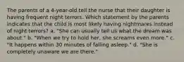 The parents of a 4-year-old tell the nurse that their daughter is having frequent night terrors. Which statement by the parents indicates that the child is most likely having nightmares instead of night terrors? a. "She can usually tell us what the dream was about." b. "When we try to hold her, she screams even more." c. "It happens within 30 minutes of falling asleep." d. "She is completely unaware we are there."