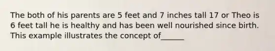 The both of his parents are 5 feet and 7 inches tall 17 or Theo is 6 feet tall he is healthy and has been well nourished since birth. This example illustrates the concept of______