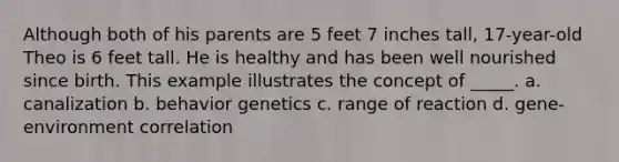 Although both of his parents are 5 feet 7 inches tall, 17-year-old Theo is 6 feet tall. He is healthy and has been well nourished since birth. This example illustrates the concept of _____. a. canalization b. behavior genetics c. range of reaction d. gene-environment correlation