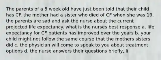 The parents of a 5 week old have just been told that their child has CF. the mother had a sister who died of CF when she was 19. the parents are sad and ask the nurse about the current projected life expectancy. what is the nurses best response a. life expectancy for CF patients has improved over the years b. your child might not follow the same course that the mothers sisters did c. the physician will come to speak to you about treatment options d. the nurse answers their questions briefly, li