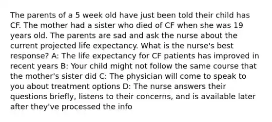 The parents of a 5 week old have just been told their child has CF. The mother had a sister who died of CF when she was 19 years old. The parents are sad and ask the nurse about the current projected life expectancy. What is the nurse's best response? A: The life expectancy for CF patients has improved in recent years B: Your child might not follow the same course that the mother's sister did C: The physician will come to speak to you about treatment options D: The nurse answers their questions briefly, listens to their concerns, and is available later after they've processed the info