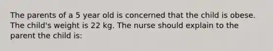 The parents of a 5 year old is concerned that the child is obese. The child's weight is 22 kg. The nurse should explain to the parent the child is: