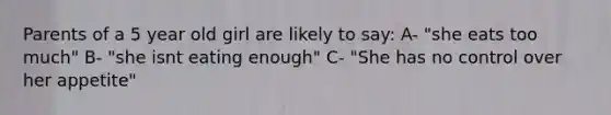 Parents of a 5 year old girl are likely to say: A- "she eats too much" B- "she isnt eating enough" C- "She has no control over her appetite"