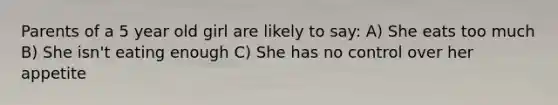 Parents of a 5 year old girl are likely to say: A) She eats too much B) She isn't eating enough C) She has no control over her appetite