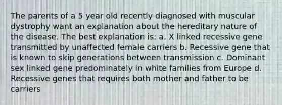 The parents of a 5 year old recently diagnosed with muscular dystrophy want an explanation about the hereditary nature of the disease. The best explanation is: a. X linked recessive gene transmitted by unaffected female carriers b. Recessive gene that is known to skip generations between transmission c. Dominant sex linked gene predominately in white families from Europe d. Recessive genes that requires both mother and father to be carriers