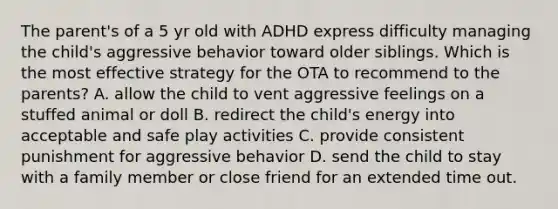 The parent's of a 5 yr old with ADHD express difficulty managing the child's aggressive behavior toward older siblings. Which is the most effective strategy for the OTA to recommend to the parents? A. allow the child to vent aggressive feelings on a stuffed animal or doll B. redirect the child's energy into acceptable and safe play activities C. provide consistent punishment for aggressive behavior D. send the child to stay with a family member or close friend for an extended time out.