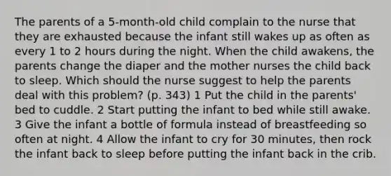 The parents of a 5-month-old child complain to the nurse that they are exhausted because the infant still wakes up as often as every 1 to 2 hours during the night. When the child awakens, the parents change the diaper and the mother nurses the child back to sleep. Which should the nurse suggest to help the parents deal with this problem? (p. 343) 1 Put the child in the parents' bed to cuddle. 2 Start putting the infant to bed while still awake. 3 Give the infant a bottle of formula instead of breastfeeding so often at night. 4 Allow the infant to cry for 30 minutes, then rock the infant back to sleep before putting the infant back in the crib.