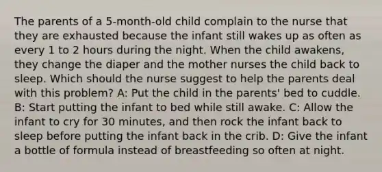 The parents of a 5-month-old child complain to the nurse that they are exhausted because the infant still wakes up as often as every 1 to 2 hours during the night. When the child awakens, they change the diaper and the mother nurses the child back to sleep. Which should the nurse suggest to help the parents deal with this problem? A: Put the child in the parents' bed to cuddle. B: Start putting the infant to bed while still awake. C: Allow the infant to cry for 30 minutes, and then rock the infant back to sleep before putting the infant back in the crib. D: Give the infant a bottle of formula instead of breastfeeding so often at night.