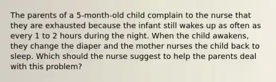 The parents of a 5-month-old child complain to the nurse that they are exhausted because the infant still wakes up as often as every 1 to 2 hours during the night. When the child awakens, they change the diaper and the mother nurses the child back to sleep. Which should the nurse suggest to help the parents deal with this problem?