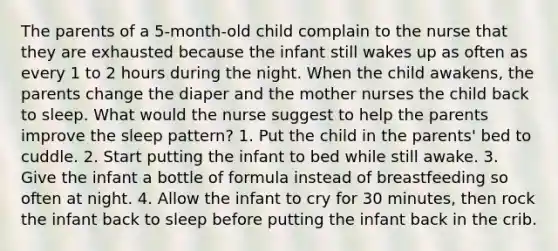 The parents of a 5-month-old child complain to the nurse that they are exhausted because the infant still wakes up as often as every 1 to 2 hours during the night. When the child awakens, the parents change the diaper and the mother nurses the child back to sleep. What would the nurse suggest to help the parents improve the sleep pattern? 1. Put the child in the parents' bed to cuddle. 2. Start putting the infant to bed while still awake. 3. Give the infant a bottle of formula instead of breastfeeding so often at night. 4. Allow the infant to cry for 30 minutes, then rock the infant back to sleep before putting the infant back in the crib.