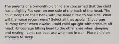 The parents of a 5-month-old child are concerned that the child has a slightly flat spot on one side of the back of the head. The child sleeps on their back with the head tilted to one side. What will the nurse recommend? Select all that apply. -Encourage "tummy time" when awake. -Hold child upright with pressure off head. -Encourage tilting head to the other side when sleeping and resting. -Limit car seat use when not in car. -Place child on stomach to sleep.