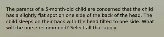 The parents of a 5-month-old child are concerned that the child has a slightly flat spot on one side of the back of the head. The child sleeps on their back with the head tilted to one side. What will the nurse recommend? Select all that apply.