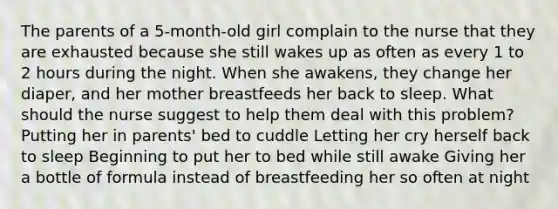 The parents of a 5-month-old girl complain to the nurse that they are exhausted because she still wakes up as often as every 1 to 2 hours during the night. When she awakens, they change her diaper, and her mother breastfeeds her back to sleep. What should the nurse suggest to help them deal with this problem? Putting her in parents' bed to cuddle Letting her cry herself back to sleep Beginning to put her to bed while still awake Giving her a bottle of formula instead of breastfeeding her so often at night