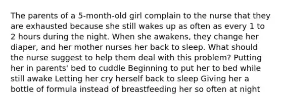 The parents of a 5-month-old girl complain to the nurse that they are exhausted because she still wakes up as often as every 1 to 2 hours during the night. When she awakens, they change her diaper, and her mother nurses her back to sleep. What should the nurse suggest to help them deal with this problem? Putting her in parents' bed to cuddle Beginning to put her to bed while still awake Letting her cry herself back to sleep Giving her a bottle of formula instead of breastfeeding her so often at night