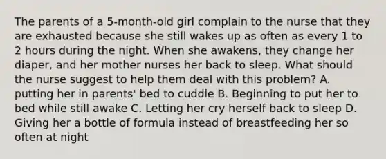 The parents of a 5-month-old girl complain to the nurse that they are exhausted because she still wakes up as often as every 1 to 2 hours during the night. When she awakens, they change her diaper, and her mother nurses her back to sleep. What should the nurse suggest to help them deal with this problem? A. putting her in parents' bed to cuddle B. Beginning to put her to bed while still awake C. Letting her cry herself back to sleep D. Giving her a bottle of formula instead of breastfeeding her so often at night