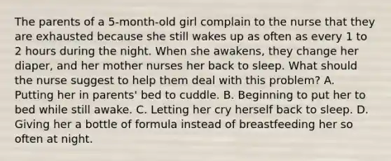 The parents of a 5-month-old girl complain to the nurse that they are exhausted because she still wakes up as often as every 1 to 2 hours during the night. When she awakens, they change her diaper, and her mother nurses her back to sleep. What should the nurse suggest to help them deal with this problem? A. Putting her in parents' bed to cuddle. B. Beginning to put her to bed while still awake. C. Letting her cry herself back to sleep. D. Giving her a bottle of formula instead of breastfeeding her so often at night.