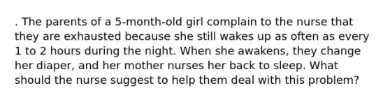 . The parents of a 5-month-old girl complain to the nurse that they are exhausted because she still wakes up as often as every 1 to 2 hours during the night. When she awakens, they change her diaper, and her mother nurses her back to sleep. What should the nurse suggest to help them deal with this problem?