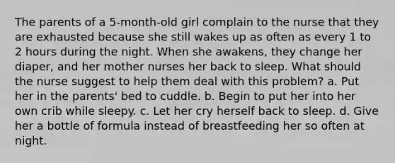 The parents of a 5-month-old girl complain to the nurse that they are exhausted because she still wakes up as often as every 1 to 2 hours during the night. When she awakens, they change her diaper, and her mother nurses her back to sleep. What should the nurse suggest to help them deal with this problem? a. Put her in the parents' bed to cuddle. b. Begin to put her into her own crib while sleepy. c. Let her cry herself back to sleep. d. Give her a bottle of formula instead of breastfeeding her so often at night.