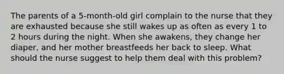 The parents of a 5-month-old girl complain to the nurse that they are exhausted because she still wakes up as often as every 1 to 2 hours during the night. When she awakens, they change her diaper, and her mother breastfeeds her back to sleep. What should the nurse suggest to help them deal with this problem?