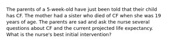 The parents of a 5-week-old have just been told that their child has CF. The mother had a sister who died of CF when she was 19 years of age. The parents are sad and ask the nurse several questions about CF and the current projected life expectancy. What is the nurse's best initial intervention?