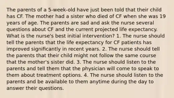 The parents of a 5-week-old have just been told that their child has CF. The mother had a sister who died of CF when she was 19 years of age. The parents are sad and ask the nurse several questions about CF and the current projected life expectancy. What is the nurse's best initial intervention? 1. The nurse should tell the parents that the life expectancy for CF patients has improved signiﬁcantly in recent years. 2. The nurse should tell the parents that their child might not follow the same course that the mother's sister did. 3. The nurse should listen to the parents and tell them that the physician will come to speak to them about treatment options. 4. The nurse should listen to the parents and be available to them anytime during the day to answer their questions.