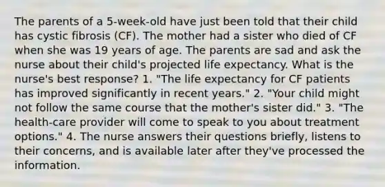 The parents of a 5-week-old have just been told that their child has cystic fibrosis (CF). The mother had a sister who died of CF when she was 19 years of age. The parents are sad and ask the nurse about their child's projected life expectancy. What is the nurse's best response? 1. "The life expectancy for CF patients has improved significantly in recent years." 2. "Your child might not follow the same course that the mother's sister did." 3. "The health-care provider will come to speak to you about treatment options." 4. The nurse answers their questions briefly, listens to their concerns, and is available later after they've processed the information.