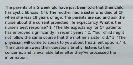 The parents of a 5-week-old have just been told that their child has cystic fibrosis (CF). The mother had a sister who died of CF when she was 19 years of age. The parents are sad and ask the nurse about the current projected life expectancy. What is the nurse's best response? 1. "The life expectancy for CF patients has improved significantly in recent years." 2. "Your child might not follow the same course that the mother's sister did." 3. "The physician will come to speak to you about treatment options." 4. The nurse answers their questions briefly, listens to their concerns, and is available later after they've processed the information.