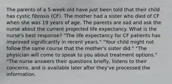 The parents of a 5-week-old have just been told that their child has cystic fibrosis (CF). The mother had a sister who died of CF when she was 19 years of age. The parents are sad and ask the nurse about the current projected life expectancy. What is the nurse's best response? "The life expectancy for CF patients has improved significantly in recent years." "Your child might not follow the same course that the mother's sister did." "The physician will come to speak to you about treatment options." "The nurse answers their questions briefly, listens to their concerns, and is available later after they've processed the information.