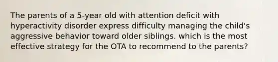 The parents of a 5-year old with attention deficit with hyperactivity disorder express difficulty managing the child's aggressive behavior toward older siblings. which is the most effective strategy for the OTA to recommend to the parents?