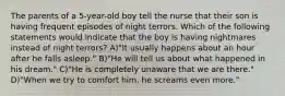 The parents of a 5-year-old boy tell the nurse that their son is having frequent episodes of night terrors. Which of the following statements would indicate that the boy is having nightmares instead of night terrors? A)"It usually happens about an hour after he falls asleep." B)"He will tell us about what happened in his dream." C)"He is completely unaware that we are there." D)"When we try to comfort him, he screams even more."