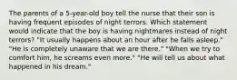 The parents of a 5-year-old boy tell the nurse that their son is having frequent episodes of night terrors. Which statement would indicate that the boy is having nightmares instead of night terrors? "It usually happens about an hour after he falls asleep." "He is completely unaware that we are there." "When we try to comfort him, he screams even more." "He will tell us about what happened in his dream."